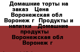 Домашние торты на заказ › Цена ­ 500 - Воронежская обл., Воронеж г. Продукты и напитки » Домашние продукты   . Воронежская обл.,Воронеж г.